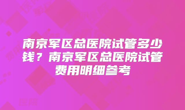 南京军区总医院试管多少钱？南京军区总医院试管费用明细参考