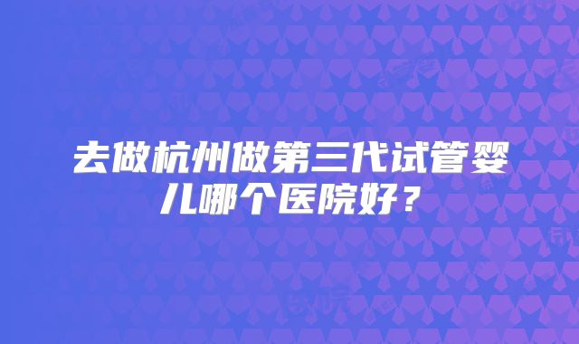 去做杭州做第三代试管婴儿哪个医院好?