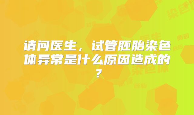 请问医生,试管胚胎染色体异常是什么原因造成的?