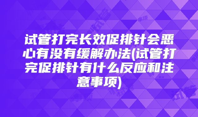 试管打完长效促排针会恶心有没有缓解办法(试管打完促排针有什么反应和注意事项)