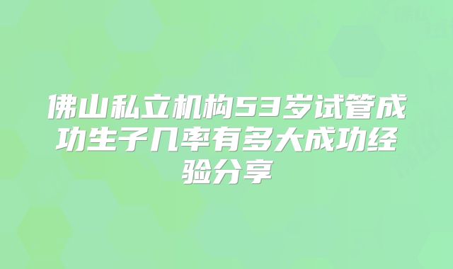 佛山私立机构53岁试管成功生子几率有多大成功经验分享