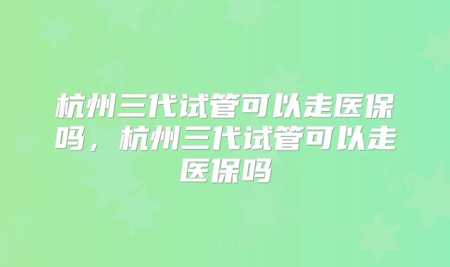 杭州三代试管可以走医保吗,杭州三代试管可以走医保吗