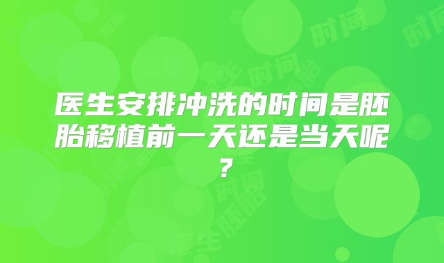 医生安排冲洗的时间是胚胎移植前一天还是当天呢？