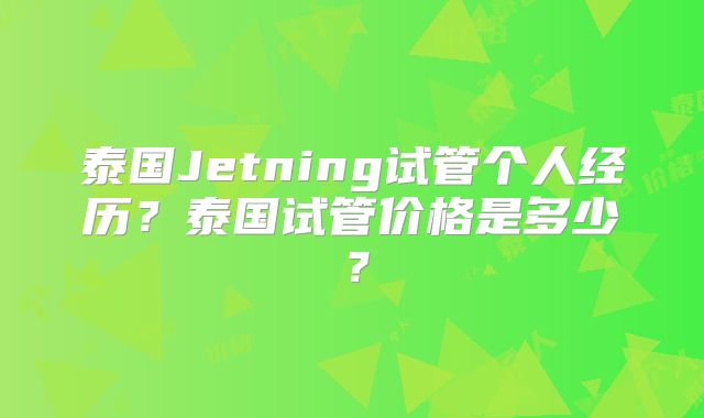 泰国Jetning试管个人经历？泰国试管价格是多少？