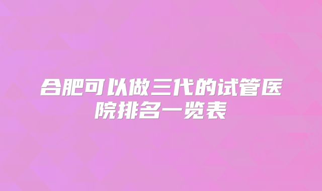 合肥可以做三代的试管医院排名一览表