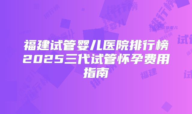 福建试管婴儿医院排行榜2025三代试管怀孕费用指南