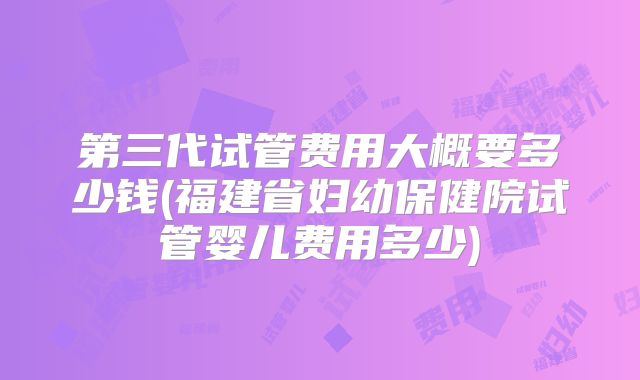 第三代试管费用大概要多少钱(福建省妇幼保健院试管婴儿费用多少)