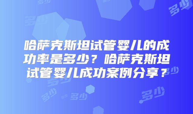 哈萨克斯坦试管婴儿的成功率是多少?哈萨克斯坦试管婴儿成功案例分享?