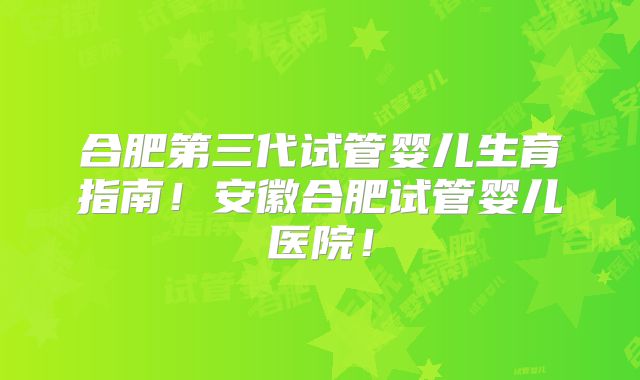 合肥第三代试管婴儿生育指南！安徽合肥试管婴儿医院！