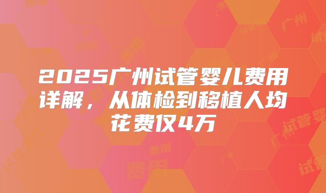 2025广州试管婴儿费用详解,从体检到移植人均花费仅4万