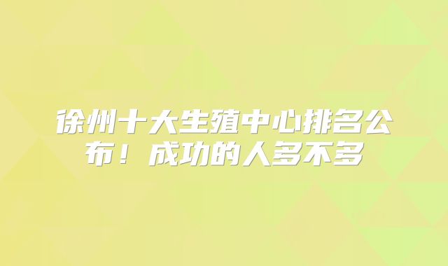 徐州十大生殖中心排名公布!成功的人多不多
