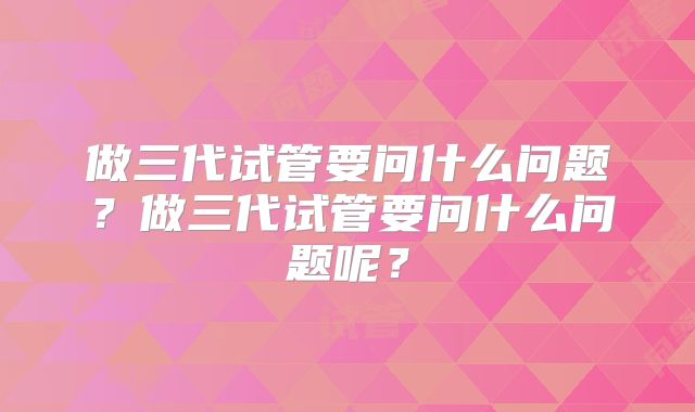 做三代试管要问什么问题？做三代试管要问什么问题呢？