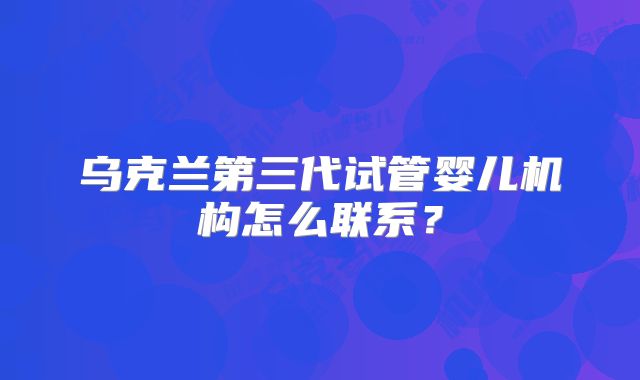 乌克兰第三代试管婴儿机构怎么联系？