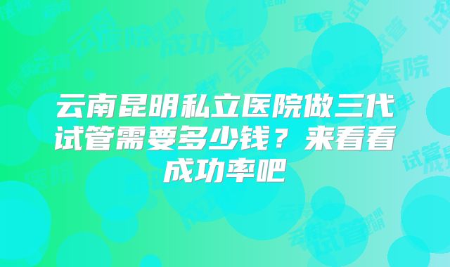 云南昆明私立医院做三代试管需要多少钱？来看看成功率吧