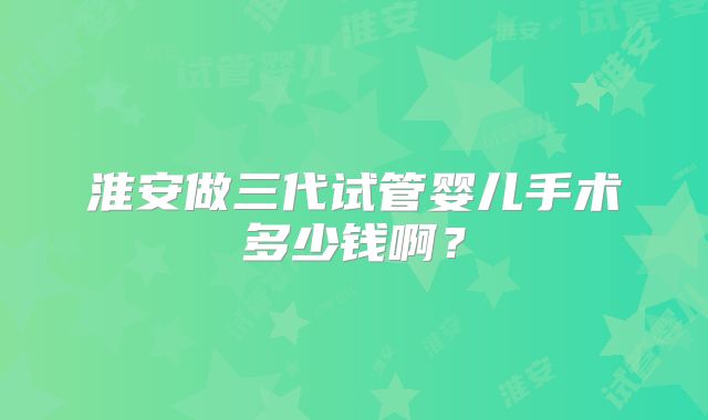 淮安做三代试管婴儿手术多少钱啊?