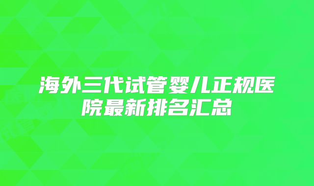 海外三代试管婴儿正规医院最新排名汇总