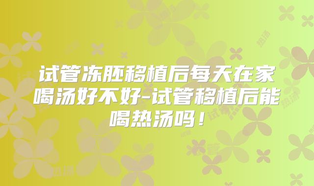 试管冻胚移植后每天在家喝汤好不好-试管移植后能喝热汤吗！