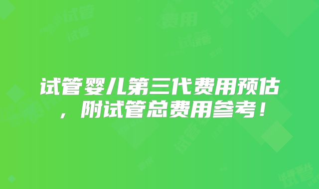 试管婴儿第三代费用预估，附试管总费用参考！