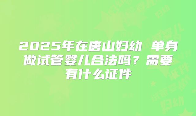 2025年在唐山妇幼 单身做试管婴儿合法吗？需要有什么证件