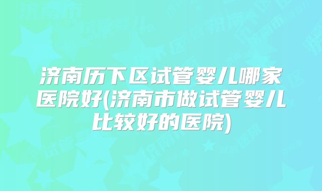 济南历下区试管婴儿哪家医院好(济南市做试管婴儿比较好的医院)