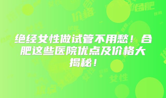 绝经女性做试管不用愁！合肥这些医院优点及价格大揭秘！