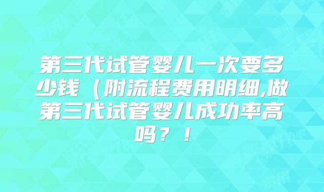 第三代试管婴儿一次要多少钱（附流程费用明细,做第三代试管婴儿成功率高吗？！