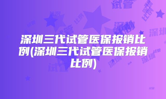深圳三代试管医保报销比例(深圳三代试管医保报销比例)