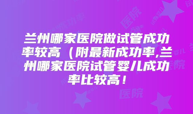 兰州哪家医院做试管成功率较高(附最新成功率,兰州哪家医院试管婴儿成功率比较高!