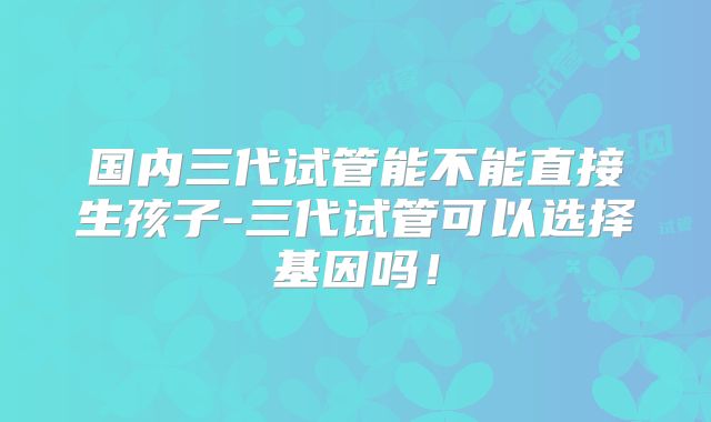 国内三代试管能不能直接生孩子-三代试管可以选择基因吗!