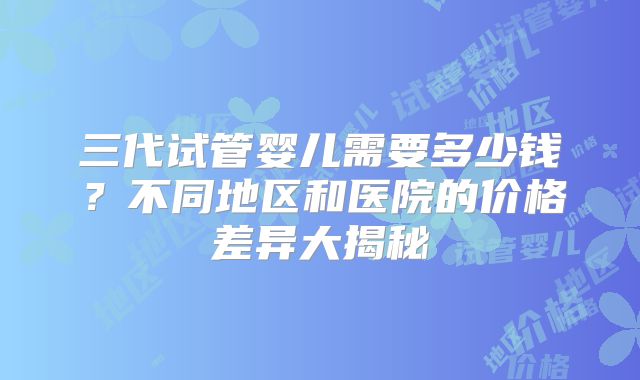三代试管婴儿需要多少钱？不同地区和医院的价格差异大揭秘
