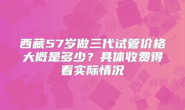 西藏57岁做三代试管价格大概是多少？具体收费得看实际情况