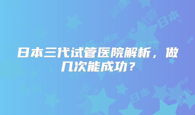 日本三代试管医院解析,做几次能成功?