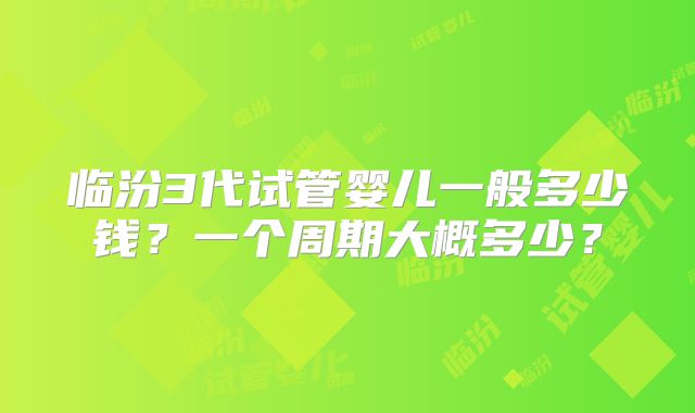 临汾3代试管婴儿一般多少钱?一个周期大概多少?