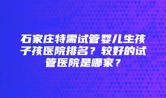 石家庄特需试管婴儿生孩子孩医院排名？较好的试管医院是哪家？