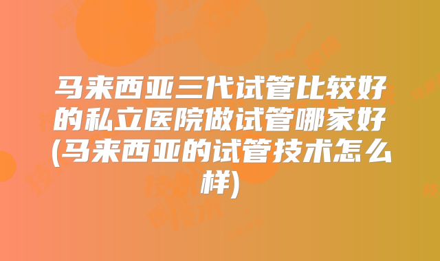 马来西亚三代试管比较好的私立医院做试管哪家好(马来西亚的试管技术怎么样)