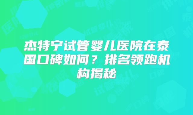 杰特宁试管婴儿医院在泰国口碑如何？排名领跑机构揭秘