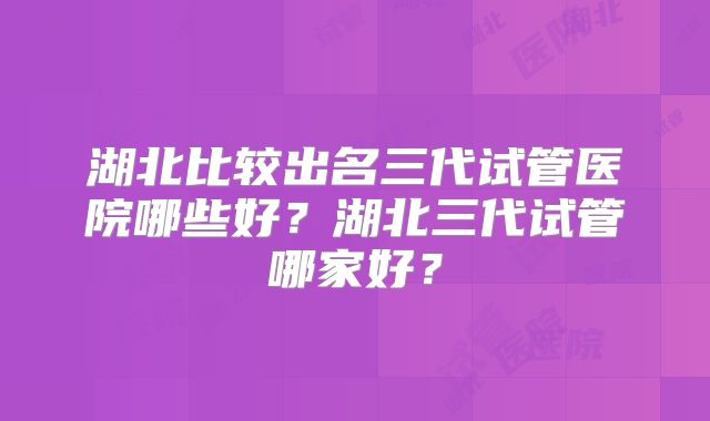 湖北比较出名三代试管医院哪些好？湖北三代试管哪家好？