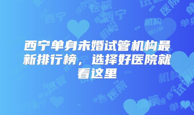西宁单身未婚试管机构最新排行榜，选择好医院就看这里