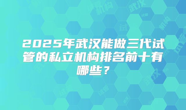 2025年武汉能做三代试管的私立机构排名前十有哪些?