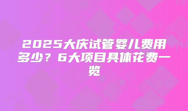 2025大庆试管婴儿费用多少？6大项目具体花费一览