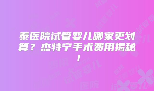 泰医院试管婴儿哪家更划算？杰特宁手术费用揭秘！