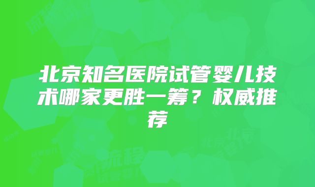 北京知名医院试管婴儿技术哪家更胜一筹?权威推荐