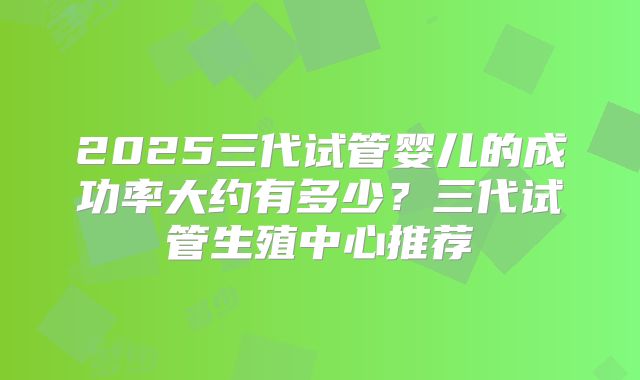 2025三代试管婴儿的成功率大约有多少？三代试管生殖中心推荐