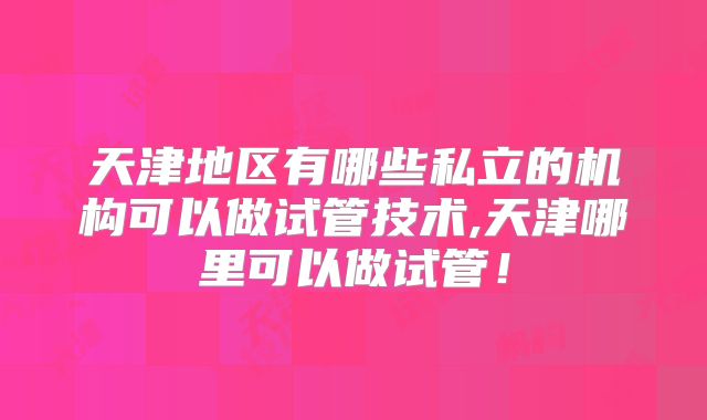 天津地区有哪些私立的机构可以做试管技术,天津哪里可以做试管!
