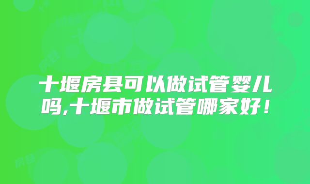 十堰房县可以做试管婴儿吗,十堰市做试管哪家好！