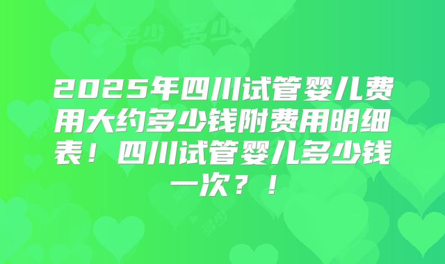 2025年四川试管婴儿费用大约多少钱附费用明细表！四川试管婴儿多少钱一次？！