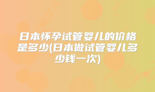 日本怀孕试管婴儿的价格是多少(日本做试管婴儿多少钱一次)