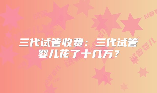 三代试管收费：三代试管婴儿花了十几万？