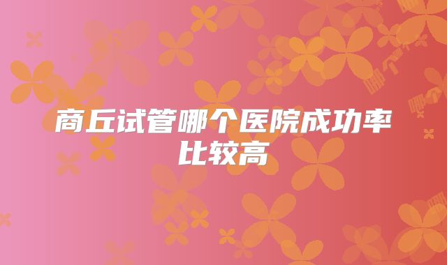 商丘试管哪个医院成功率比较高