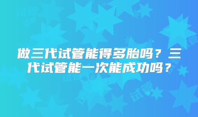 做三代试管能得多胎吗?三代试管能一次能成功吗?